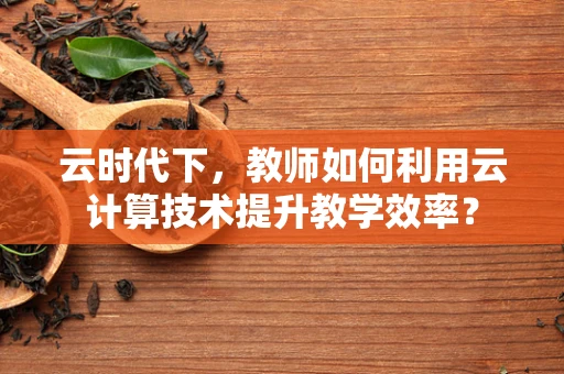 云时代下，教师如何利用云计算技术提升教学效率？