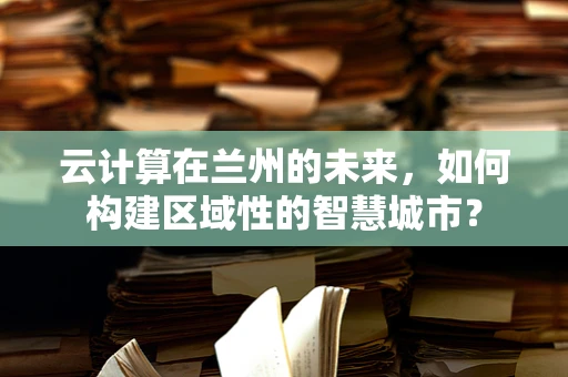 云计算在兰州的未来，如何构建区域性的智慧城市？