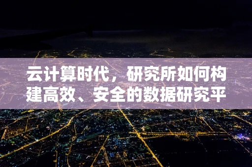 云计算时代，研究所如何构建高效、安全的数据研究平台？