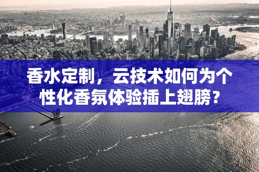 香水定制，云技术如何为个性化香氛体验插上翅膀？