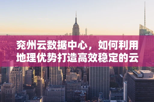 兖州云数据中心，如何利用地理优势打造高效稳定的云计算服务？