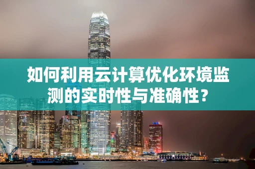 如何利用云计算优化环境监测的实时性与准确性？