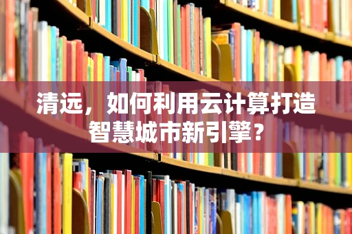 清远，如何利用云计算打造智慧城市新引擎？