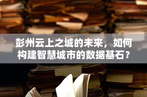 彭州云上之城的未来，如何构建智慧城市的数据基石？