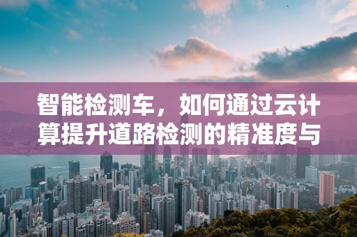 智能检测车，如何通过云计算提升道路检测的精准度与效率？