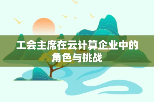 工会主席在云计算企业中的角色与挑战