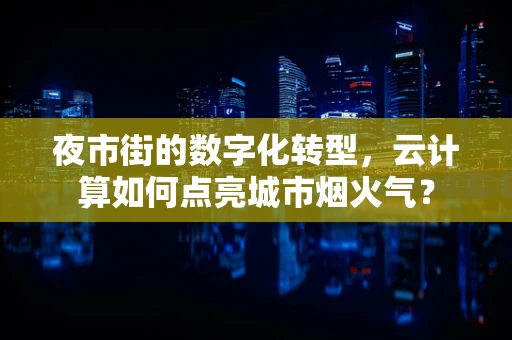 夜市街的数字化转型，云计算如何点亮城市烟火气？