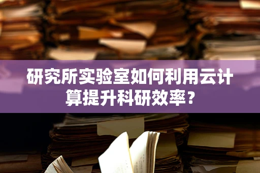 研究所实验室如何利用云计算提升科研效率？