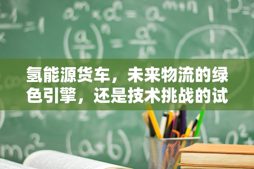 氢能源货车，未来物流的绿色引擎，还是技术挑战的试验场？