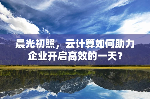 晨光初照，云计算如何助力企业开启高效的一天？