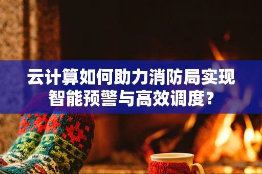 云计算如何助力消防局实现智能预警与高效调度？