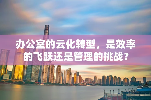 办公室的云化转型，是效率的飞跃还是管理的挑战？