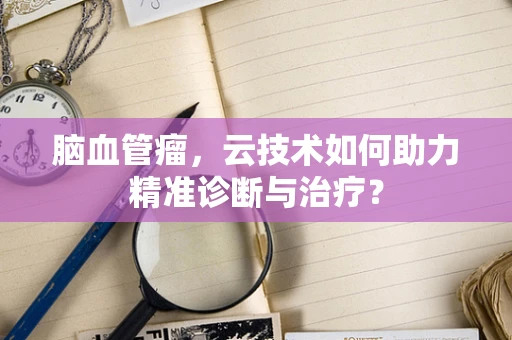 脑血管瘤，云技术如何助力精准诊断与治疗？