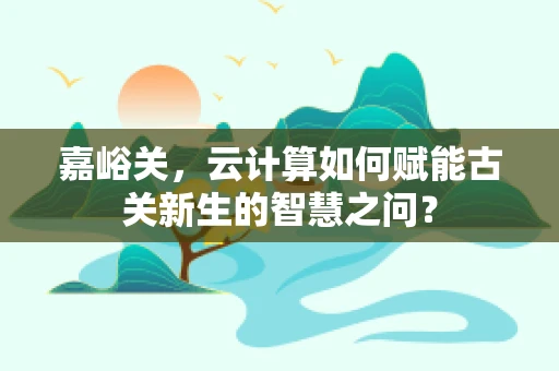 嘉峪关，云计算如何赋能古关新生的智慧之问？