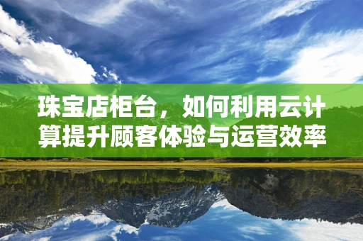 珠宝店柜台，如何利用云计算提升顾客体验与运营效率？