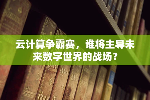 云计算争霸赛，谁将主导未来数字世界的战场？