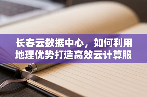 长春云数据中心，如何利用地理优势打造高效云计算服务？