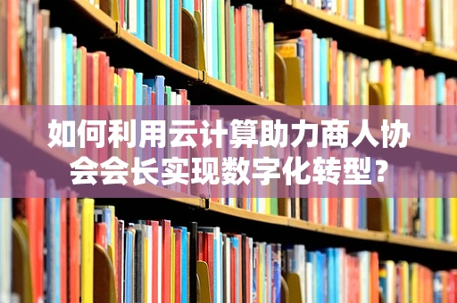 如何利用云计算助力商人协会会长实现数字化转型？