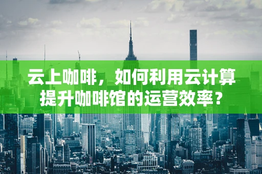 云上咖啡，如何利用云计算提升咖啡馆的运营效率？