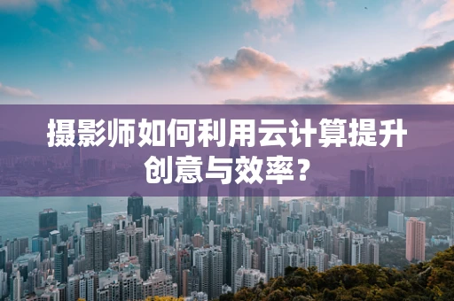 摄影师如何利用云计算提升创意与效率？