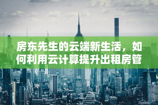 房东先生的云端新生活，如何利用云计算提升出租房管理效率？