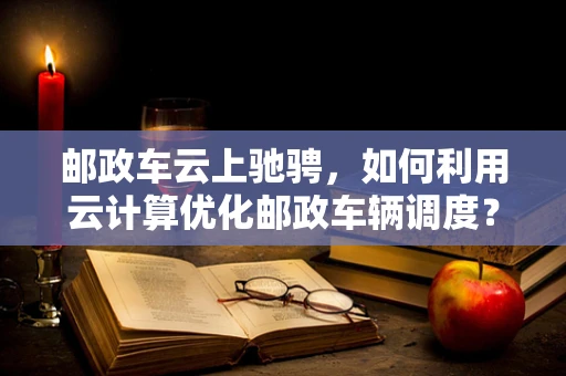 邮政车云上驰骋，如何利用云计算优化邮政车辆调度？