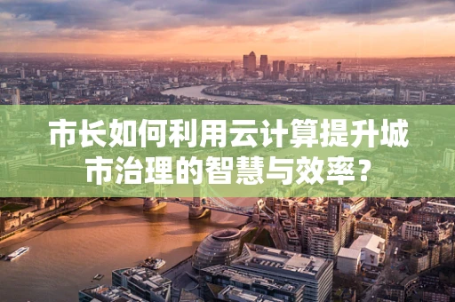 市长如何利用云计算提升城市治理的智慧与效率？