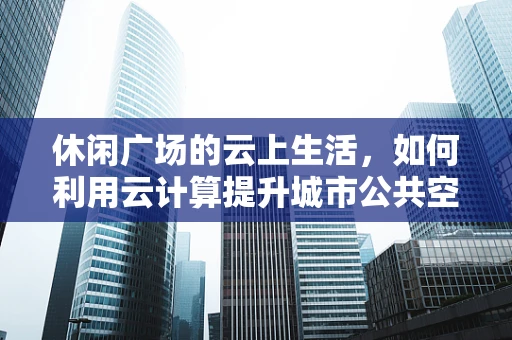 休闲广场的云上生活，如何利用云计算提升城市公共空间体验？