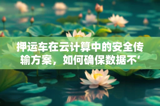 押运车在云计算中的安全传输方案，如何确保数据不‘遗失’？