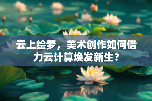 云上绘梦，美术创作如何借力云计算焕发新生？