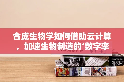 合成生物学如何借助云计算，加速生物制造的‘数字孪生’时代？