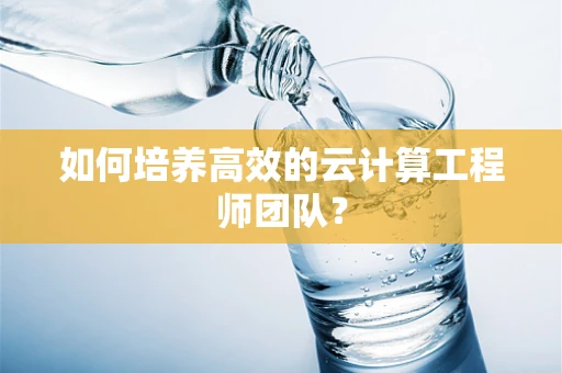 如何培养高效的云计算工程师团队？