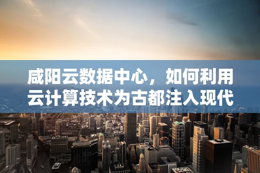 咸阳云数据中心，如何利用云计算技术为古都注入现代科技活力？