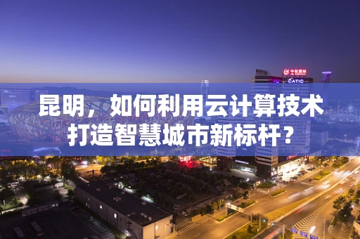 昆明，如何利用云计算技术打造智慧城市新标杆？