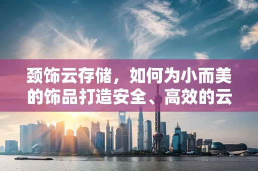 颈饰云存储，如何为小而美的饰品打造安全、高效的云端解决方案？