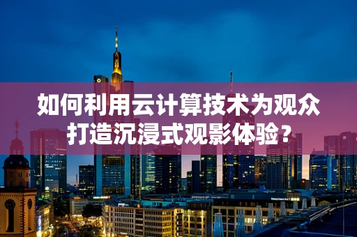 如何利用云计算技术为观众打造沉浸式观影体验？