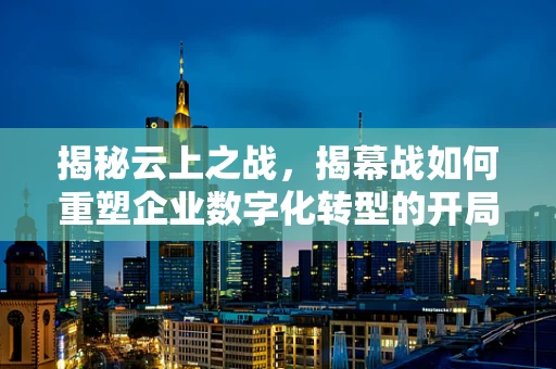 揭秘云上之战，揭幕战如何重塑企业数字化转型的开局？