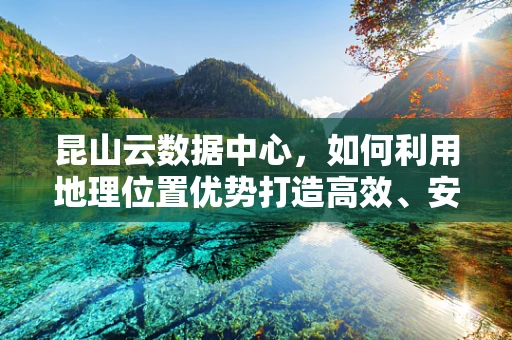 昆山云数据中心，如何利用地理位置优势打造高效、安全的云计算服务？