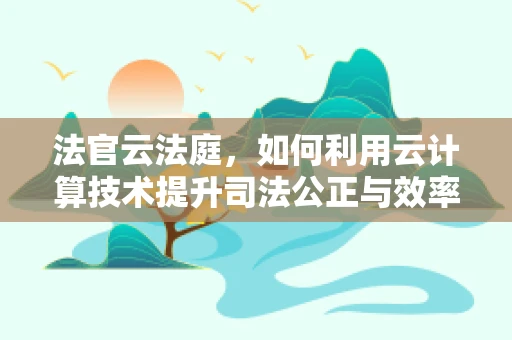 法官云法庭，如何利用云计算技术提升司法公正与效率？