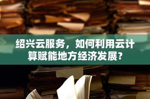 绍兴云服务，如何利用云计算赋能地方经济发展？