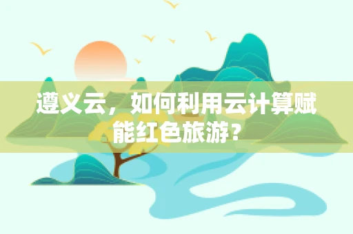 遵义云，如何利用云计算赋能红色旅游？