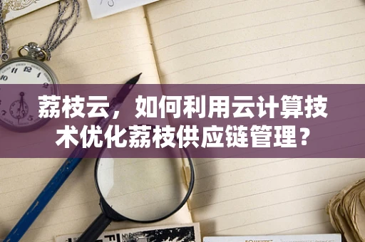 荔枝云，如何利用云计算技术优化荔枝供应链管理？