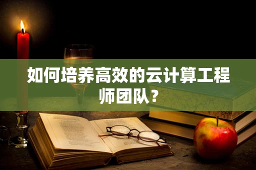 如何培养高效的云计算工程师团队？