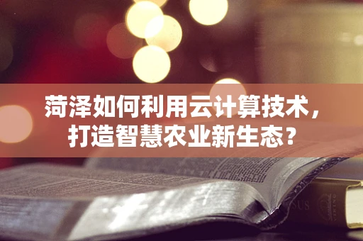 菏泽如何利用云计算技术，打造智慧农业新生态？