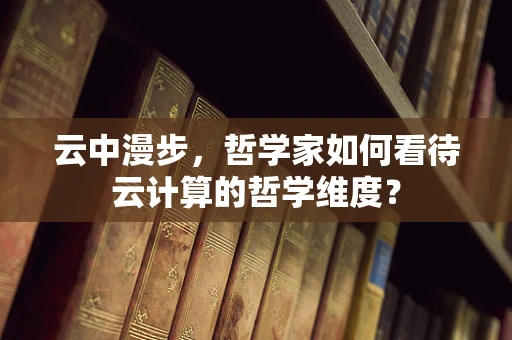 云中漫步，哲学家如何看待云计算的哲学维度？