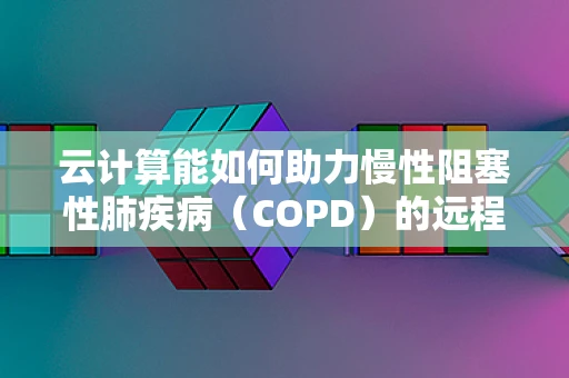 云计算能如何助力慢性阻塞性肺疾病（COPD）的远程管理与个性化治疗？