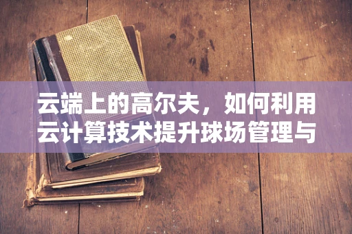 云端上的高尔夫，如何利用云计算技术提升球场管理与体验？