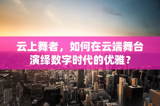 云上舞者，如何在云端舞台演绎数字时代的优雅？