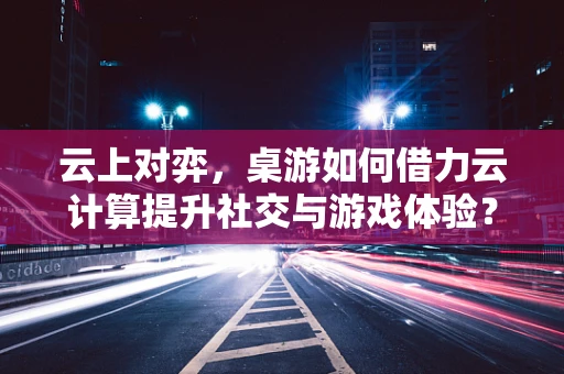 云上对弈，桌游如何借力云计算提升社交与游戏体验？