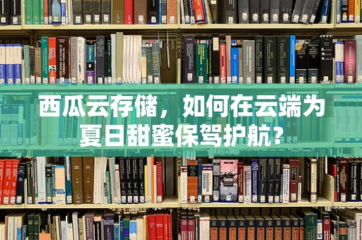 西瓜云存储，如何在云端为夏日甜蜜保驾护航？